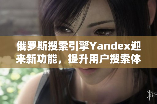 俄罗斯搜索引擎Yandex迎来新功能，提升用户搜索体验与便利性