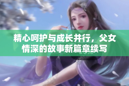 精心呵护与成长并行，父女情深的故事新篇章续写