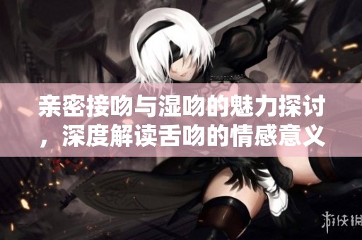 亲密接吻与湿吻的魅力探讨，深度解读舌吻的情感意义与技巧