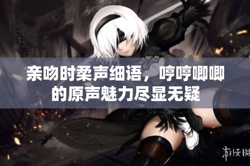 亲吻时柔声细语，哼哼唧唧的原声魅力尽显无疑