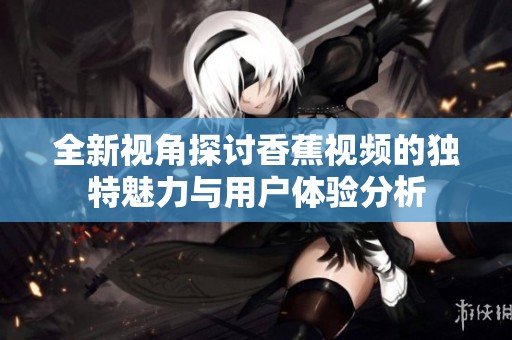 全新视角探讨香蕉视频的独特魅力与用户体验分析