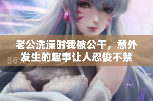 老公洗澡时我被公干，意外发生的趣事让人忍俊不禁