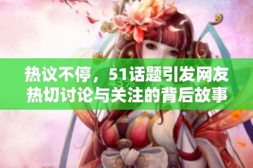 热议不停，51话题引发网友热切讨论与关注的背后故事揭秘