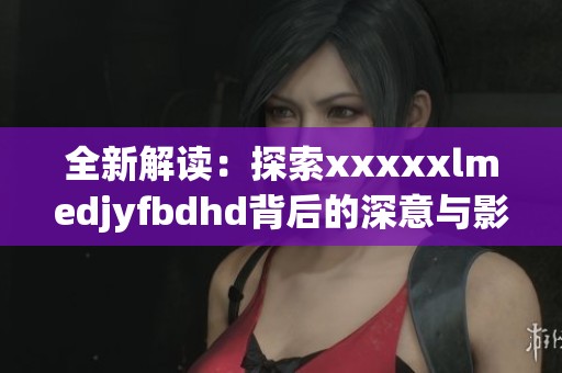 全新解读：探索xxxxxlmedjyfbdhd背后的深意与影响力