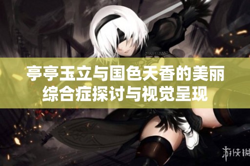 亭亭玉立与国色天香的美丽综合症探讨与视觉呈现