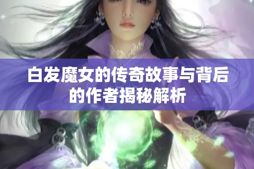 白发魔女的传奇故事与背后的作者揭秘解析