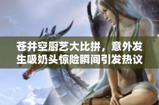 苍井空厨艺大比拼，意外发生吸奶头惊险瞬间引发热议