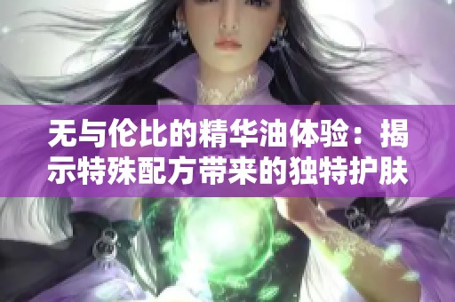 无与伦比的精华油体验：揭示特殊配方带来的独特护肤效果