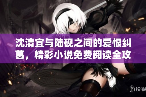 沈清宜与陆砚之间的爱恨纠葛，精彩小说免费阅读全攻略