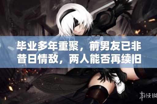 毕业多年重聚，前男友已非昔日情敌，两人能否再续旧缘？