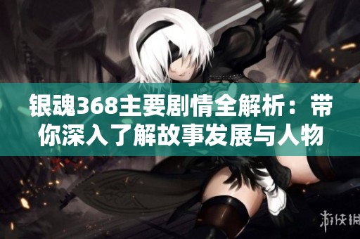 银魂368主要剧情全解析：带你深入了解故事发展与人物关系