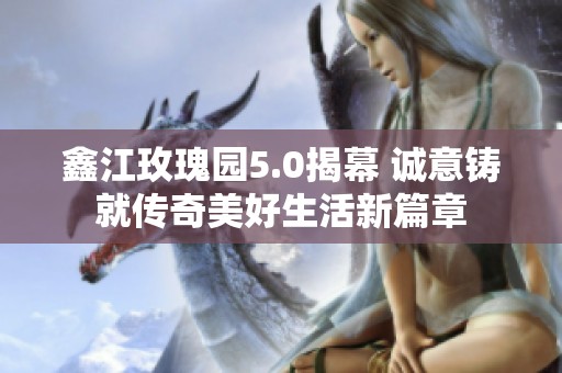 鑫江玫瑰园5.0揭幕 诚意铸就传奇美好生活新篇章