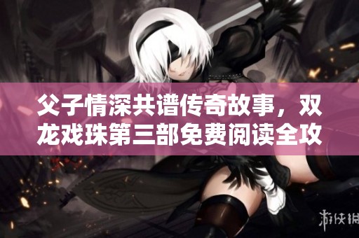 父子情深共谱传奇故事，双龙戏珠第三部免费阅读全攻略
