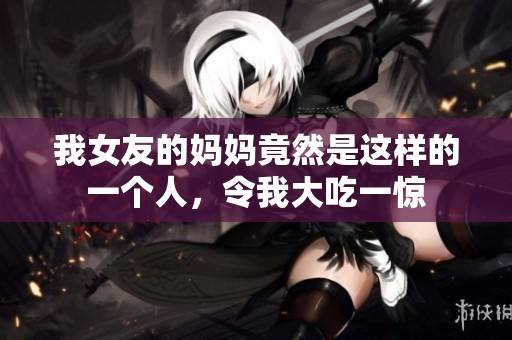 我女友的妈妈竟然是这样的一个人，令我大吃一惊
