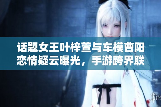话题女王叶梓萱与车模曹阳恋情疑云曝光，手游跨界联动引热议