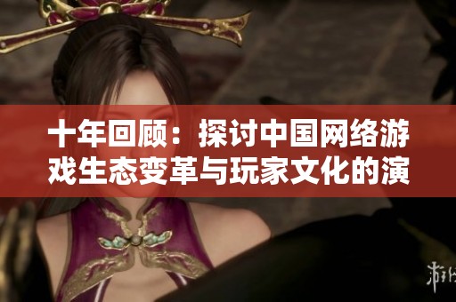十年回顾：探讨中国网络游戏生态变革与玩家文化的演进之路