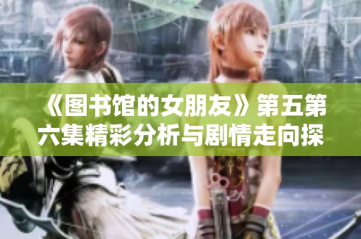 《图书馆的女朋友》第五第六集精彩分析与剧情走向探讨
