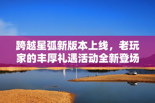 跨越星弧新版本上线，老玩家的丰厚礼遇活动全新登场