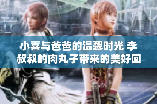 小喜与爸爸的温馨时光 李叔叔的肉丸子带来的美好回忆
