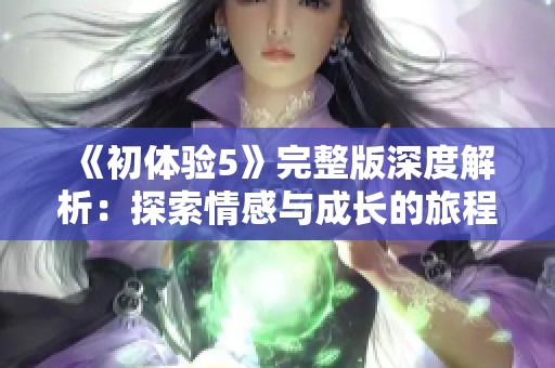 《初体验5》完整版深度解析：探索情感与成长的旅程新篇章