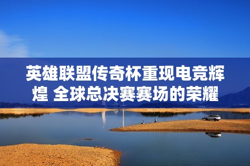 英雄联盟传奇杯重现电竞辉煌 全球总决赛赛场的荣耀之战