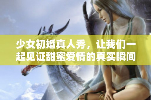 少女初婚真人秀，让我们一起见证甜蜜爱情的真实瞬间