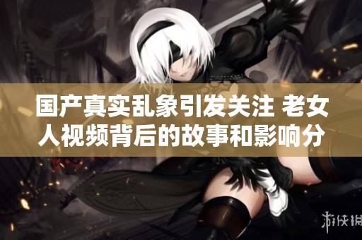国产真实乱象引发关注 老女人视频背后的故事和影响分析