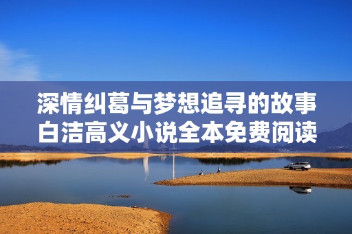深情纠葛与梦想追寻的故事白洁高义小说全本免费阅读分享