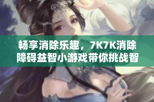 畅享消除乐趣，7K7K消除障碍益智小游戏带你挑战智慧极限