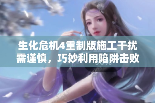 生化危机4重制版施工干扰需谨慎，巧妙利用陷阱击败敌人技巧解析