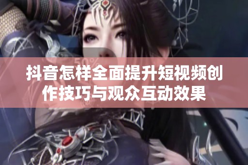 抖音怎样全面提升短视频创作技巧与观众互动效果