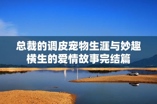 总裁的调皮宠物生涯与妙趣横生的爱情故事完结篇