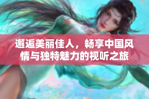 邂逅美丽佳人，畅享中国风情与独特魅力的视听之旅
