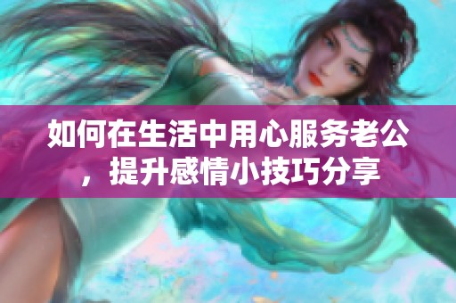 如何在生活中用心服务老公，提升感情小技巧分享