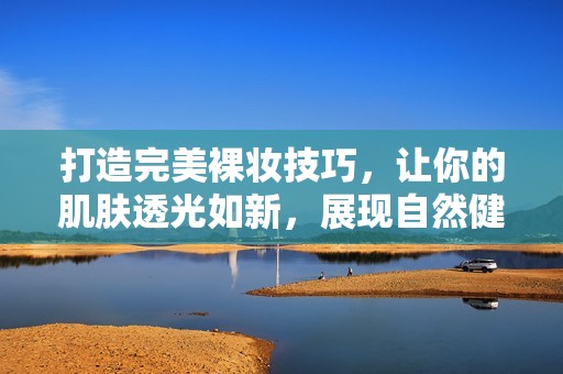打造完美裸妆技巧，让你的肌肤透光如新，展现自然健康美感