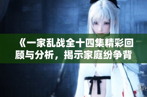 《一家乱战全十四集精彩回顾与分析，揭示家庭纷争背后的深层原因》