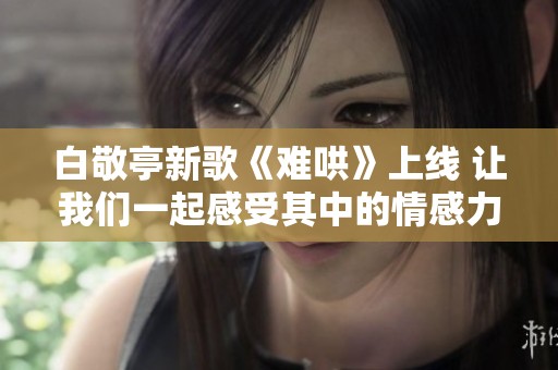 白敬亭新歌《难哄》上线 让我们一起感受其中的情感力量
