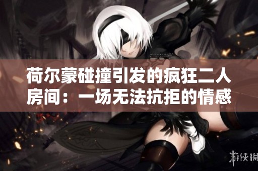 荷尔蒙碰撞引发的疯狂二人房间：一场无法抗拒的情感之旅