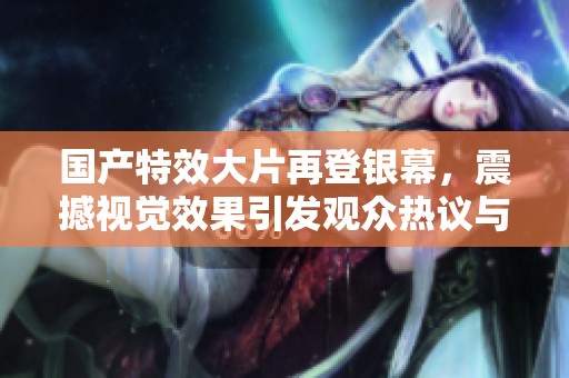 国产特效大片再登银幕，震撼视觉效果引发观众热议与期待