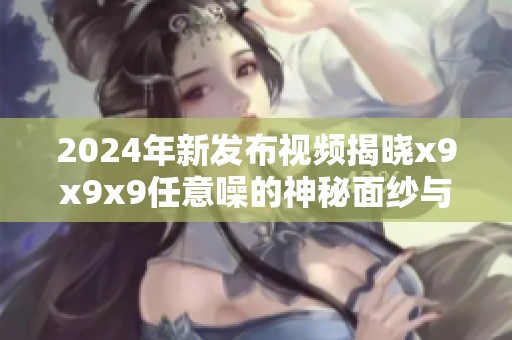 2024年新发布视频揭晓x9x9x9任意噪的神秘面纱与独特魅力