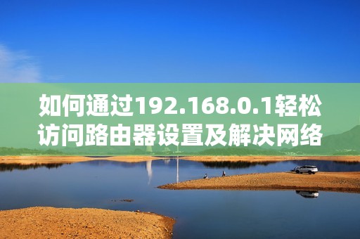 如何通过192.168.0.1轻松访问路由器设置及解决网络问题攻略