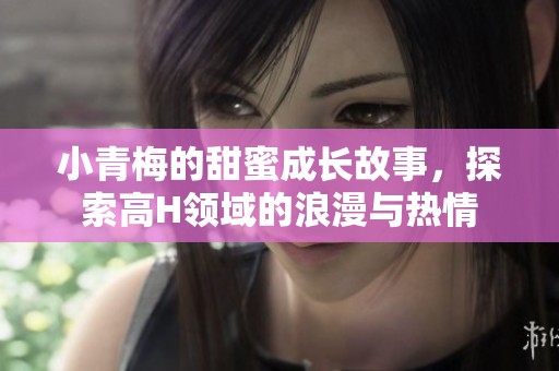 小青梅的甜蜜成长故事，探索高H领域的浪漫与热情