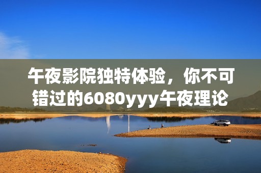 午夜影院独特体验，你不可错过的6080yyy午夜理论影像盛宴