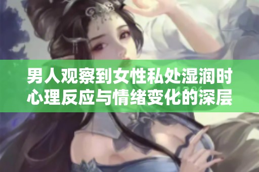 男人观察到女性私处湿润时心理反应与情绪变化的深层次解析