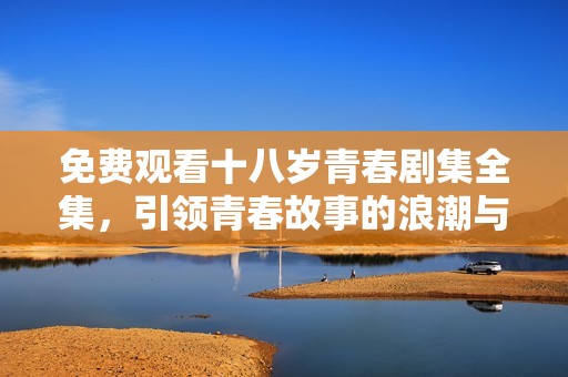 免费观看十八岁青春剧集全集，引领青春故事的浪潮与回忆