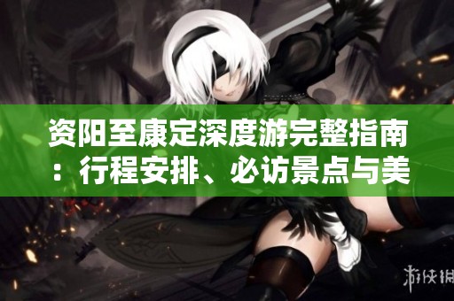 资阳至康定深度游完整指南：行程安排、必访景点与美食推荐详解