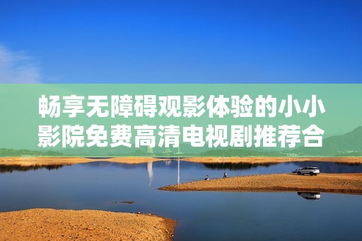 畅享无障碍观影体验的小小影院免费高清电视剧推荐合集