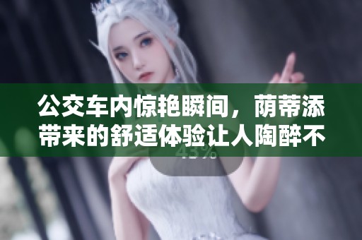公交车内惊艳瞬间，荫蒂添带来的舒适体验让人陶醉不已