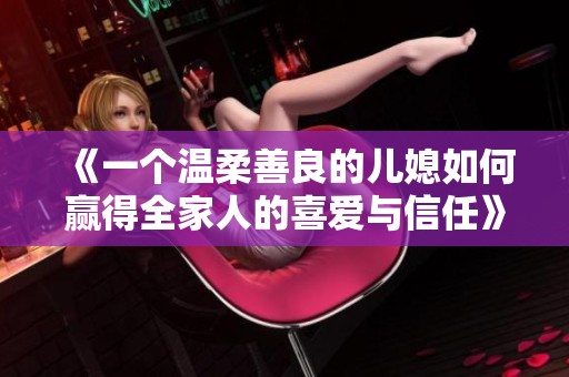 《一个温柔善良的儿媳如何赢得全家人的喜爱与信任》