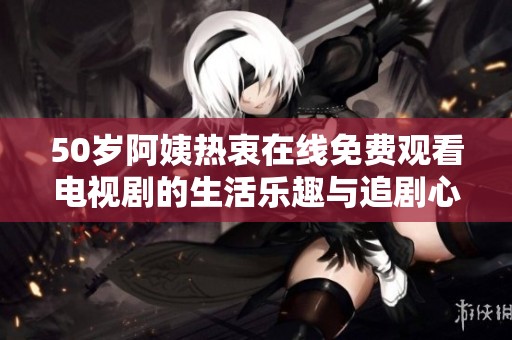 50岁阿姨热衷在线免费观看电视剧的生活乐趣与追剧心得分享